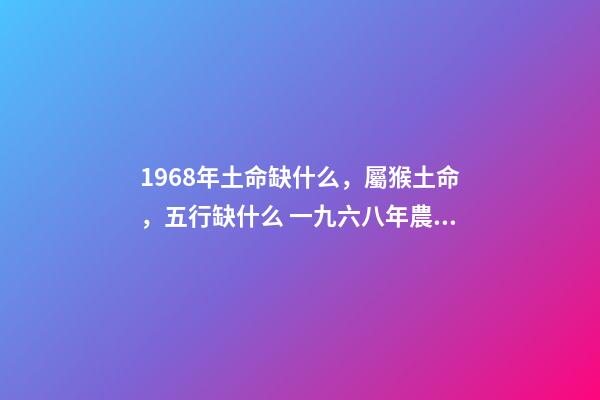 1968年土命缺什么，屬猴土命，五行缺什么 一九六八年農(nóng)歷四月三日亥時生算八字命運